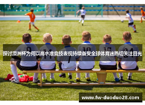 探讨澳洲杯为何以高水准竞技表现持续备受全球体育迷热切关注目光 探讨澳洲杯为何以高水准竞技表现持续备受全球体育迷热切关注目光