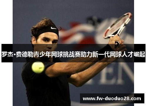 罗杰·费德勒青少年网球挑战赛助力新一代网球人才崛起 罗杰·费德勒青少年网球挑战赛助力新一代网球人才崛起