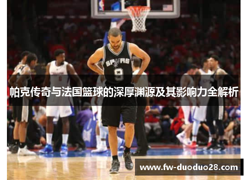 帕克传奇与法国篮球的深厚渊源及其影响力全解析