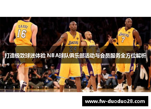 打造极致球迷体验 NBA球队俱乐部活动与会员服务全方位解析