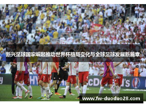 新兴足球国家崛起推动世界杯格局变化与全球足球发展新篇章 新兴足球国家崛起推动世界杯格局变化与全球足球发展新篇章